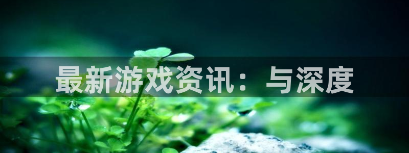 极悦娱乐网页登录入口：最新游戏资讯：与深度